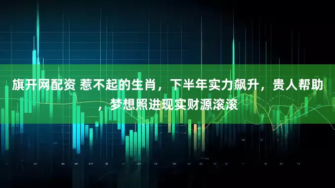 旗开网配资 惹不起的生肖，下半年实力飙升，贵人帮助，梦想照进现实财源滚滚