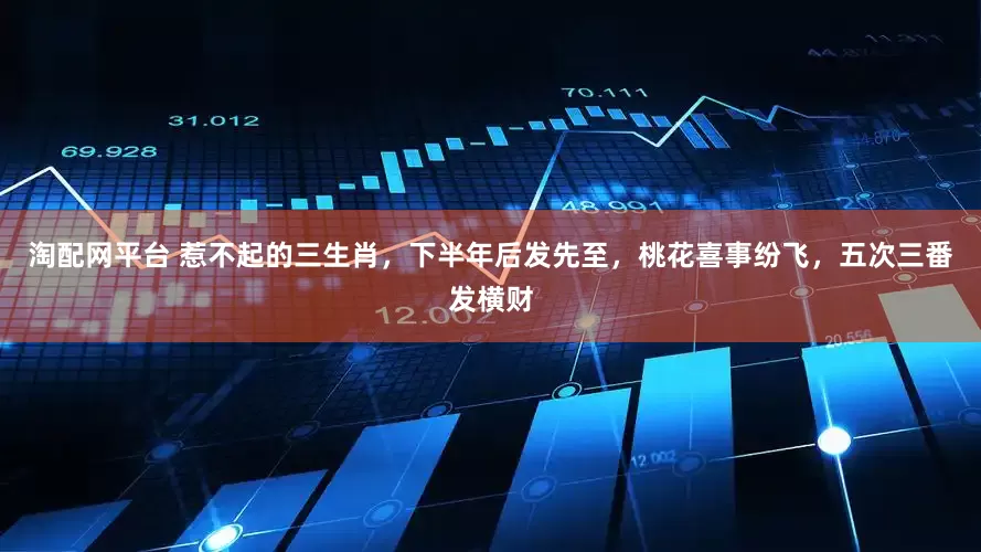 淘配网平台 惹不起的三生肖，下半年后发先至，桃花喜事纷飞，五次三番发横财