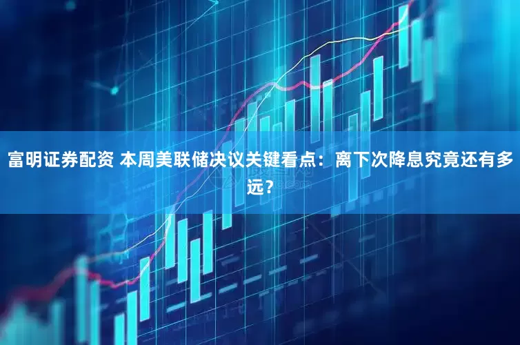 富明证券配资 本周美联储决议关键看点：离下次降息究竟还有多远？