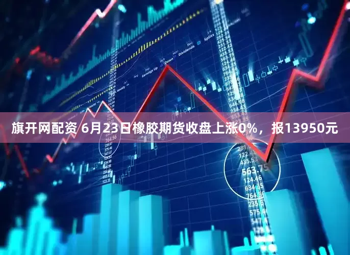 旗开网配资 6月23日橡胶期货收盘上涨0%，报13950元