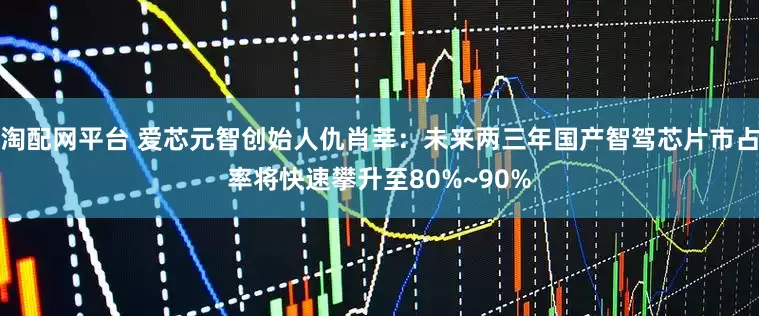 淘配网平台 爱芯元智创始人仇肖莘：未来两三年国产智驾芯片市占率将快速攀升至80%~90%